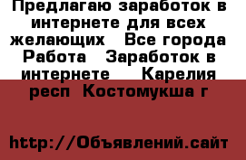 Предлагаю,заработок в интернете для всех желающих - Все города Работа » Заработок в интернете   . Карелия респ.,Костомукша г.